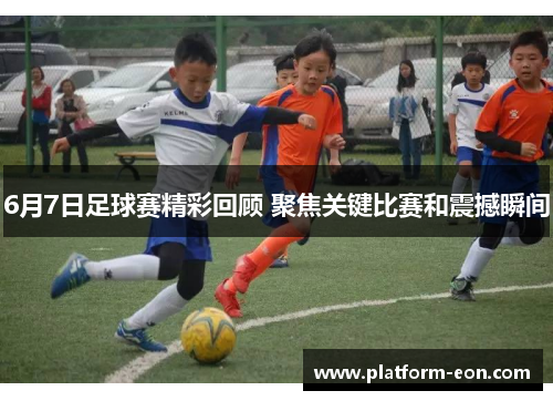 6月7日足球赛精彩回顾 聚焦关键比赛和震撼瞬间