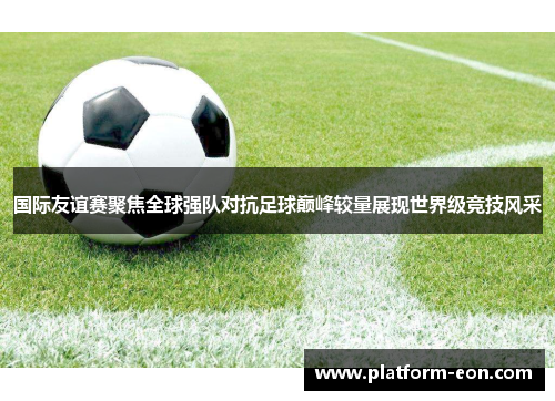 国际友谊赛聚焦全球强队对抗足球巅峰较量展现世界级竞技风采