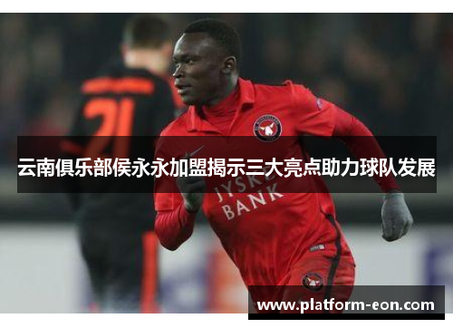 云南俱乐部侯永永加盟揭示三大亮点助力球队发展