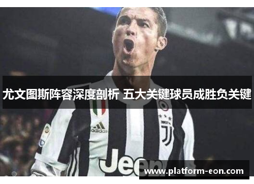 尤文图斯阵容深度剖析 五大关键球员成胜负关键