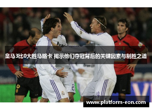 皇马3比0大胜马略卡 揭示他们夺冠背后的关键因素与制胜之道
