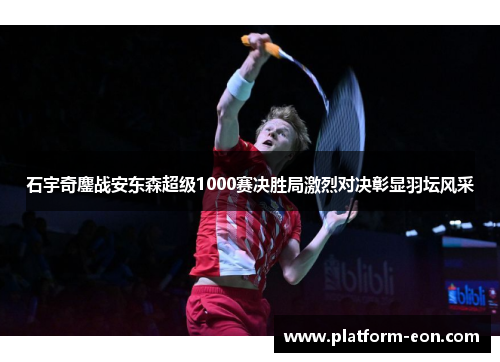 石宇奇鏖战安东森超级1000赛决胜局激烈对决彰显羽坛风采