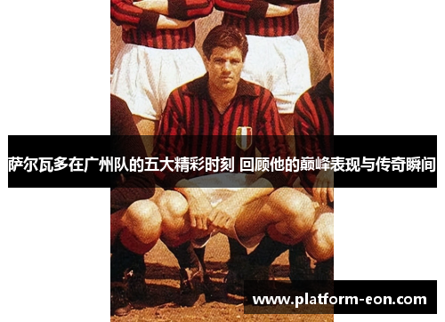 萨尔瓦多在广州队的五大精彩时刻 回顾他的巅峰表现与传奇瞬间