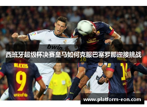 西班牙超级杯决赛皇马如何克服巴塞罗那迎接挑战