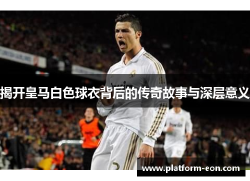 揭开皇马白色球衣背后的传奇故事与深层意义